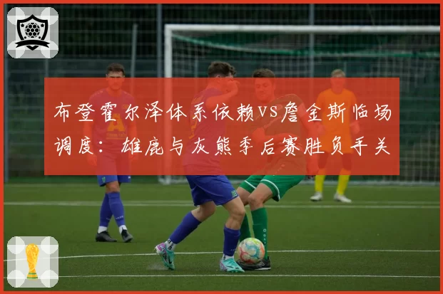 布登霍尔泽体系依赖vs詹金斯临场调度：雄鹿与灰熊季后赛胜负手关键变量