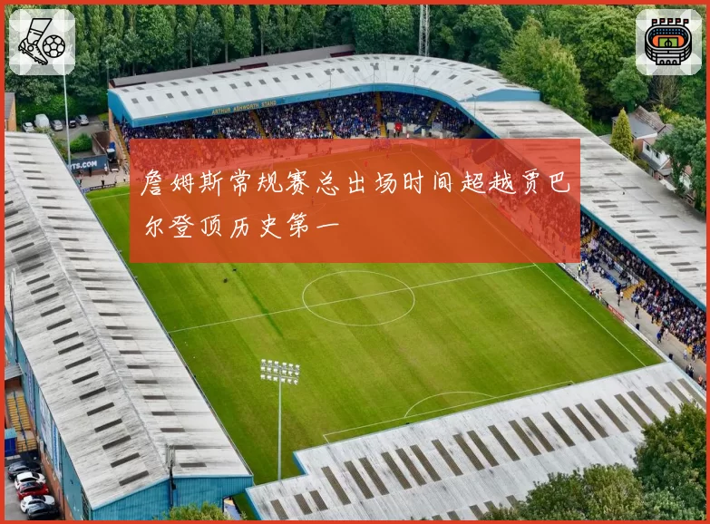 詹姆斯常规赛总出场时间超越贾巴尔登顶历史第一